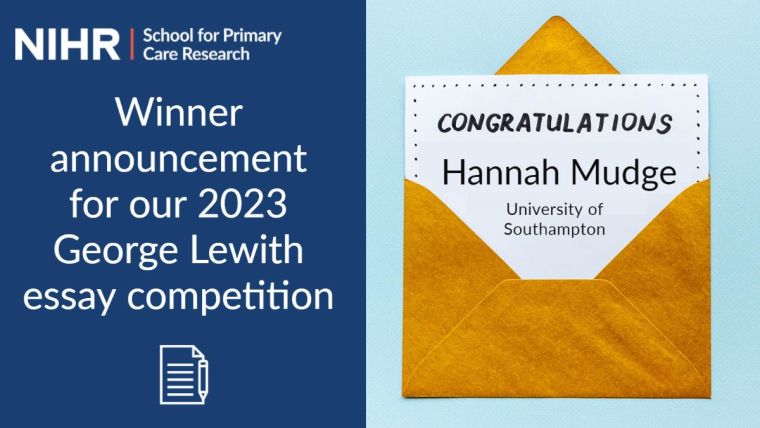 NIHR School for Primary Care Research. Winner announcement for our 2023 George Lewith essay competition. 

Image shows a gold envelope with a white paper taken out, the text on the card reads; Congratulations Hannah Mudge. University of Southampton.
